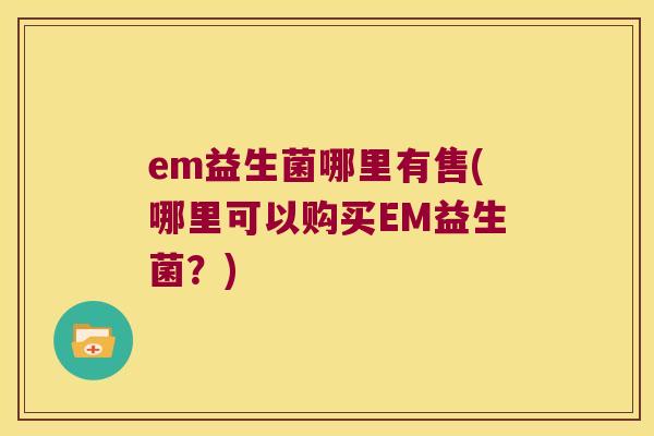 em益生菌哪里有售(哪里可以购买EM益生菌?) em益生菌哪里有售(哪里可以购买EM益生菌?)
