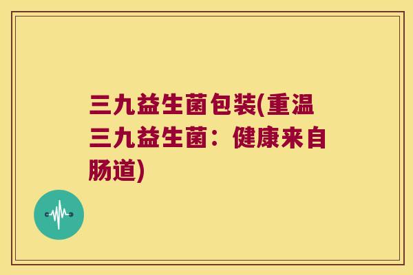 三九益生菌包装(重温三九益生菌：健康来自肠道)