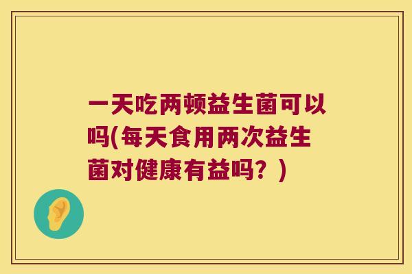 一天吃两顿益生菌可以吗(每天食用两次益生菌对健康有益吗？)