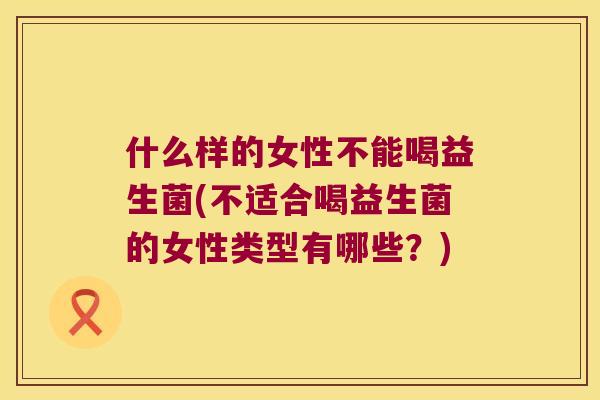 什么样的女性不能喝益生菌(不适合喝益生菌的女性类型有哪些？)