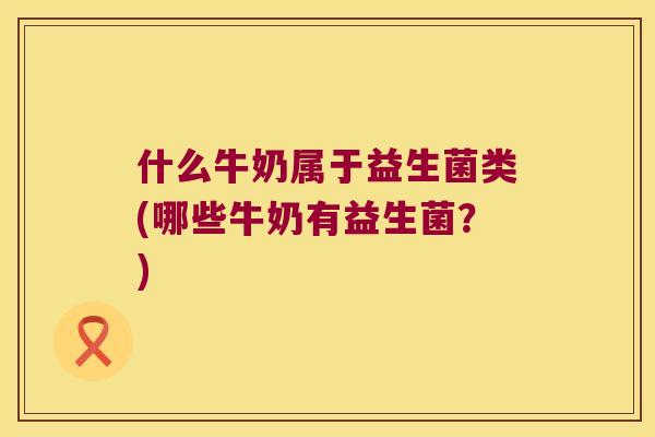 什么牛奶属于益生菌类(哪些牛奶有益生菌？)