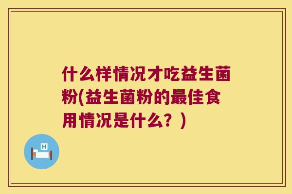 什么样情况才吃益生菌粉(益生菌粉的最佳食用情况是什么？)