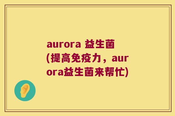aurora 益生菌(提高力,aurora益生菌来帮忙) aurora 益生菌(提高力,aurora益生菌来帮忙)