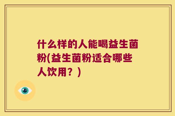 什么样的人能喝益生菌粉(益生菌粉适合哪些人饮用?) 什么样的人能喝益生菌粉(益生菌粉适合哪些人饮用?)