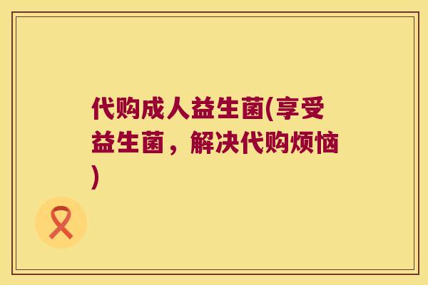 代购成人益生菌(享受益生菌，解决代购烦恼)