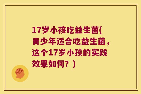 17岁小孩吃益生菌(青少年适合吃益生菌，这个17岁小孩的实践效果如何？)