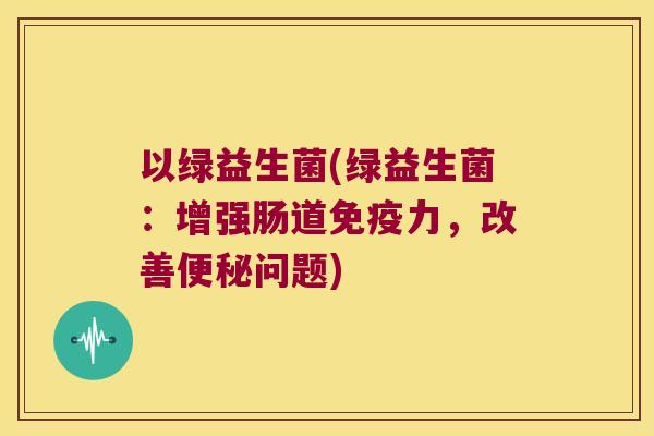 以绿益生菌(绿益生菌：增强肠道免疫力，改善便秘问题)