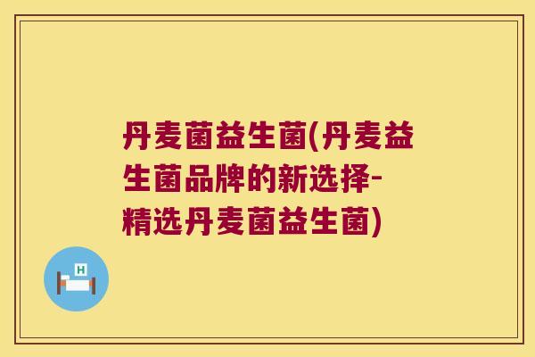 丹麦菌益生菌(丹麦益生菌品牌的新选择- 精选丹麦菌益生菌)