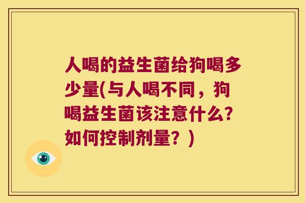 人喝的益生菌给狗喝多少量(与人喝不同，狗喝益生菌该注意什么？如何控制剂量？)