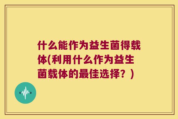 什么能作为益生菌得载体(利用什么作为益生菌载体的佳选择?) 什么能作为益生菌得载体(利用什么作为益生菌载体的佳选择?)