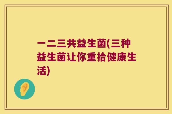 一二三共益生菌(三种益生菌让你重拾健康生活)