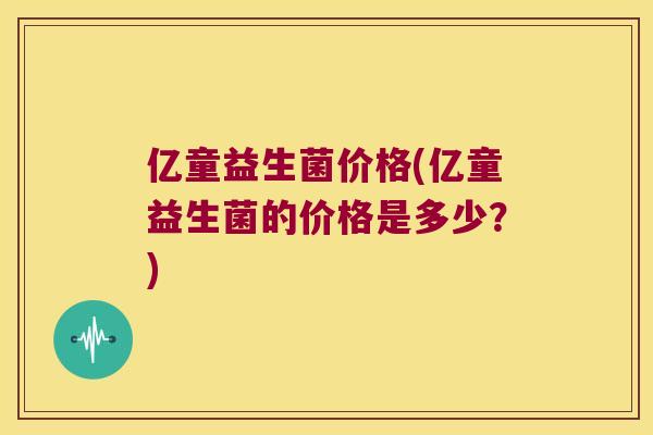 亿童益生菌价格(亿童益生菌的价格是多少？)