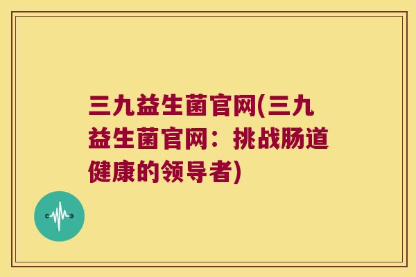 三九益生菌官网(三九益生菌官网:挑战肠道健康的领导者) 三九益生菌官网(三九益生菌官网:挑战肠道健康的领导者)