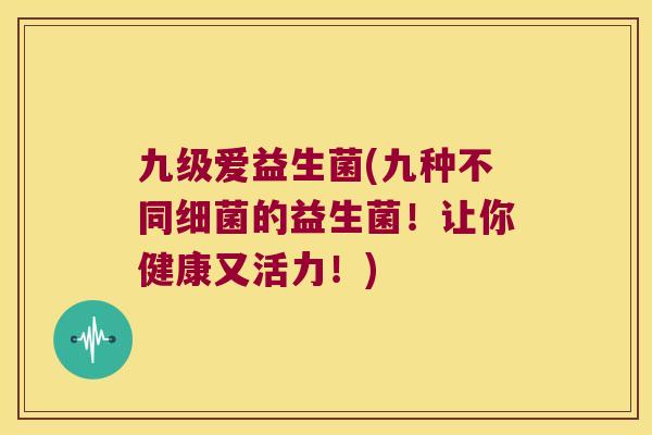 九级爱益生菌(九种不同细菌的益生菌！让你健康又活力！)