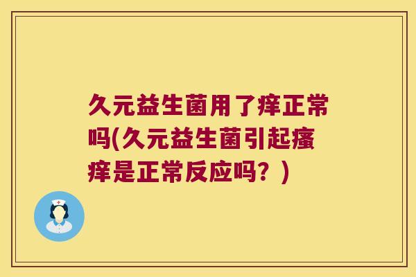 久元益生菌用了痒正常吗(久元益生菌引起是正常反应吗?) 久元益生菌用了痒正常吗(久元益生菌引起是正常反应吗?)