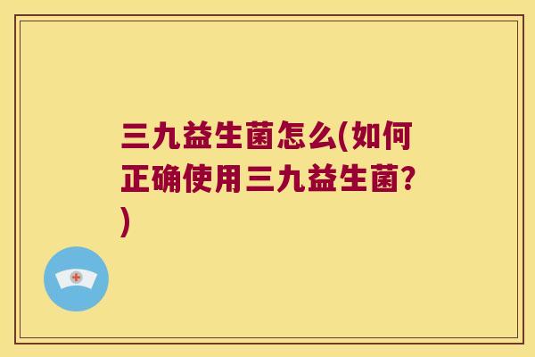 三九益生菌怎么(如何正确使用三九益生菌？)