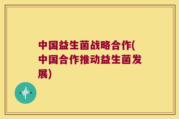 中国益生菌战略合作(中国合作推动益生菌发展)