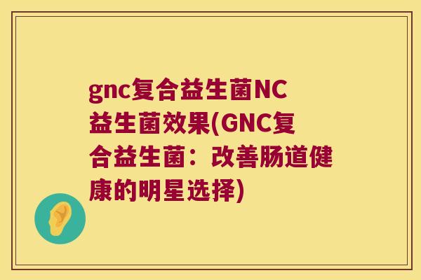 gnc复合益生菌NC益生菌效果(GNC复合益生菌：改善肠道健康的明星选择)