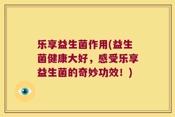 乐享益生菌作用(益生菌健康大好，感受乐享益生菌的奇妙功效！)