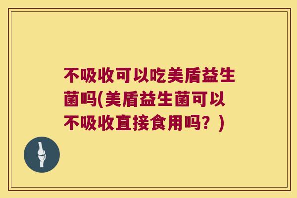 不吸收可以吃美盾益生菌吗(美盾益生菌可以不吸收直接食用吗？)
