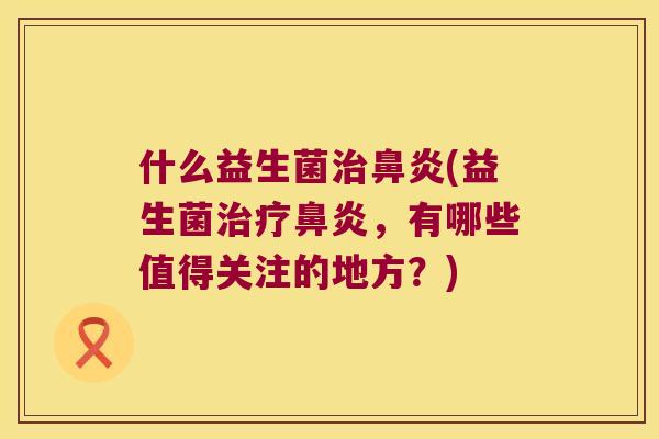 什么益生菌治鼻炎(益生菌治疗鼻炎，有哪些值得关注的地方？)