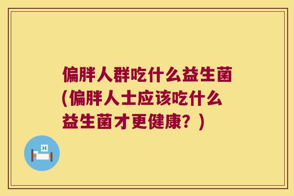 偏胖人群吃什么益生菌(偏胖人士应该吃什么益生菌才更健康？)