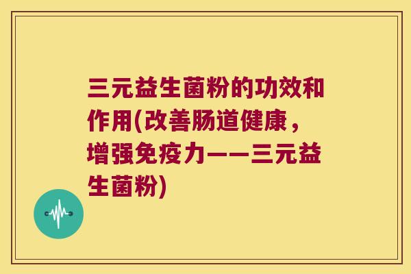 三元益生菌粉的功效和作用(改善肠道健康，增强免疫力——三元益生菌粉)