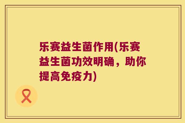 乐赛益生菌作用(乐赛益生菌功效明确，助你提高免疫力)