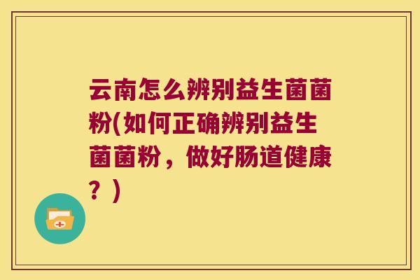 云南怎么辨别益生菌菌粉(如何正确辨别益生菌菌粉，做好肠道健康？)