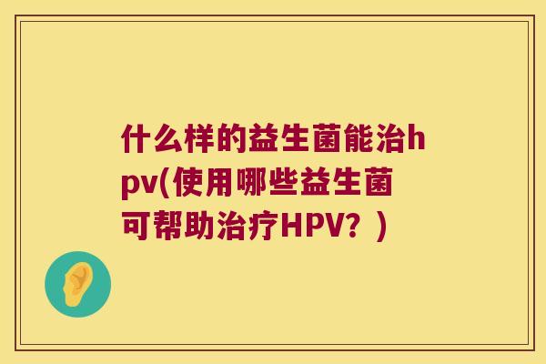 什么样的益生菌能hpv(使用哪些益生菌可帮助HPV?) 什么样的益生菌能hpv(使用哪些益生菌可帮助HPV?)