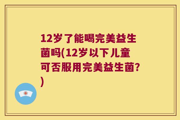 12岁了能喝完美益生菌吗(12岁以下儿童可否服用完美益生菌？)