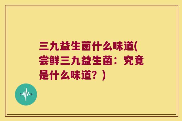 三九益生菌什么味道(尝鲜三九益生菌：究竟是什么味道？)