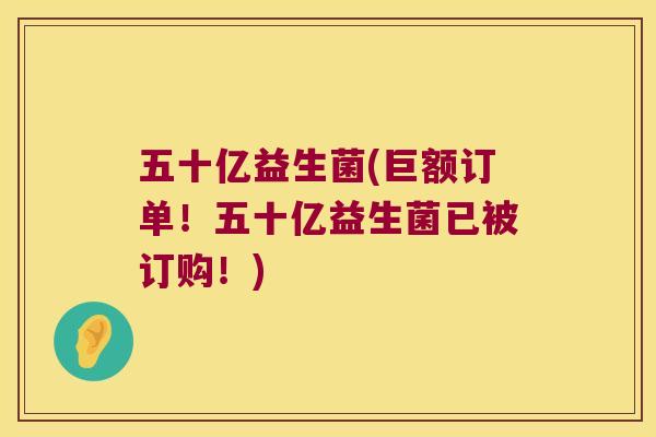 五十亿益生菌(巨额订单!五十亿益生菌已被订购!) 五十亿益生菌(巨额订单!五十亿益生菌已被订购!)