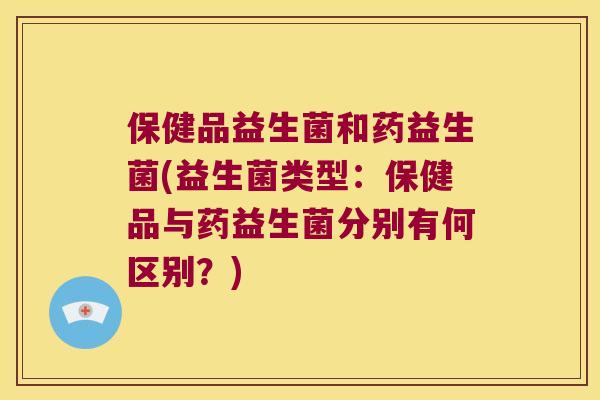 保健品益生菌和药益生菌(益生菌类型：保健品与药益生菌分别有何区别？)