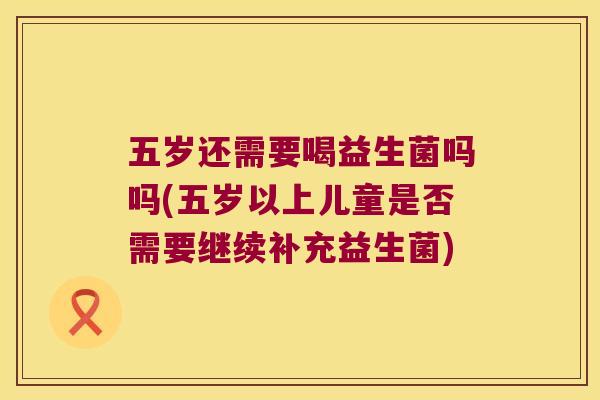 五岁还需要喝益生菌吗吗(五岁以上儿童是否需要继续补充益生菌)