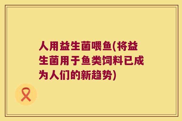 人用益生菌喂鱼(将益生菌用于鱼类饲料已成为人们的新趋势)