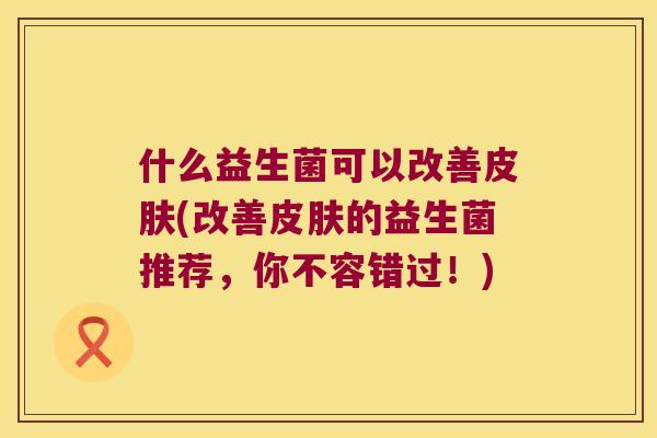 什么益生菌可以改善皮肤(改善皮肤的益生菌推荐，你不容错过！)