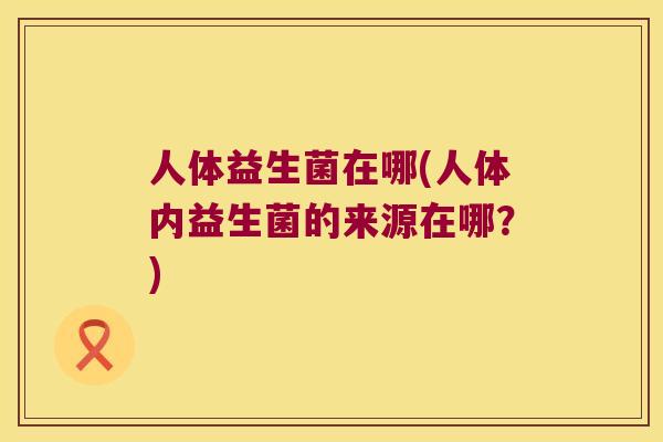 人体益生菌在哪(人体内益生菌的来源在哪？)
