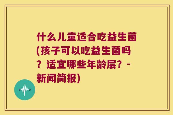 什么儿童适合吃益生菌(孩子可以吃益生菌吗？适宜哪些年龄层？-新闻简报)