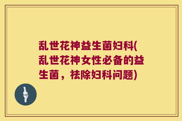 乱世花神益生菌妇科(乱世花神女性必备的益生菌，祛除妇科问题)