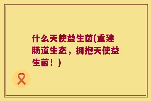 什么天使益生菌(重建肠道生态，拥抱天使益生菌！)