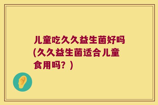 儿童吃久久益生菌好吗(久久益生菌适合儿童食用吗？)