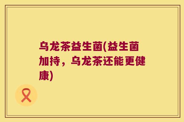 乌龙茶益生菌(益生菌加持，乌龙茶还能更健康)