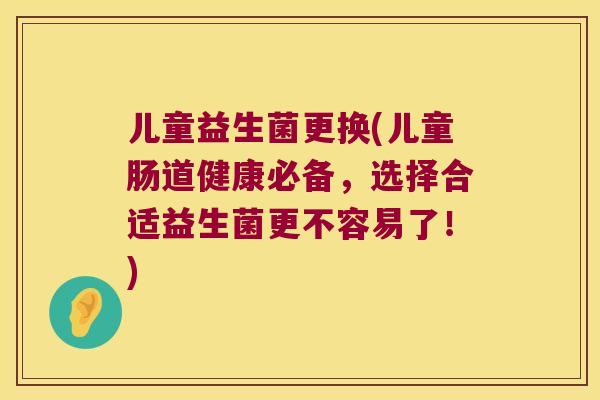 儿童益生菌更换(儿童肠道健康必备,选择合适益生菌更不容易了!) 儿童益生菌更换(儿童肠道健康必备,选择合适益生菌更不容易了!)