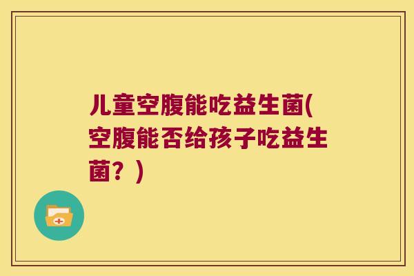 儿童空腹能吃益生菌(空腹能否给孩子吃益生菌?) 儿童空腹能吃益生菌(空腹能否给孩子吃益生菌?)