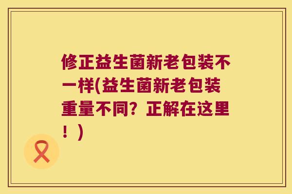 修正益生菌新老包装不一样(益生菌新老包装重量不同?正解在这里!) 修正益生菌新老包装不一样(益生菌新老包装重量不同?正解在这里!)