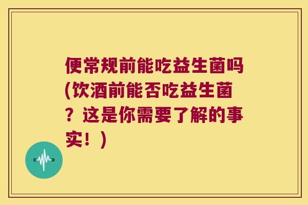 便常规前能吃益生菌吗(饮酒前能否吃益生菌？这是你需要了解的事实！)