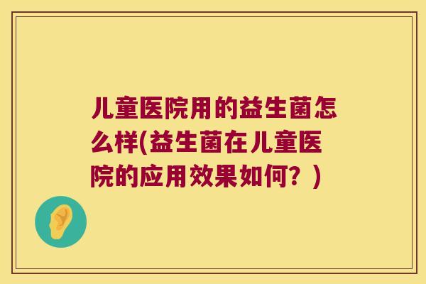 儿童医院用的益生菌怎么样(益生菌在儿童医院的应用效果如何？)