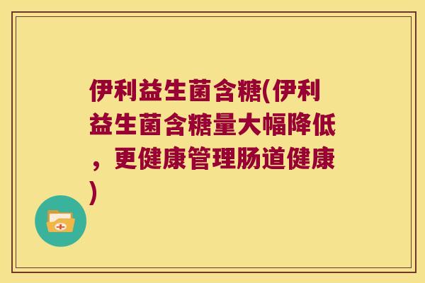 伊利益生菌含糖(伊利益生菌含糖量大幅降低,更健康管理肠道健康) 伊利益生菌含糖(伊利益生菌含糖量大幅降低,更健康管理肠道健康)