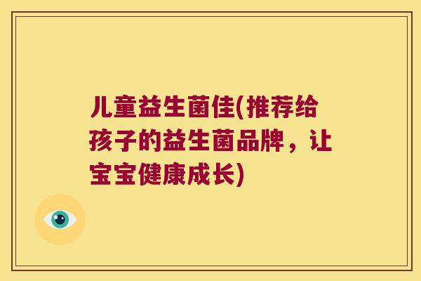 儿童益生菌佳(推荐给孩子的益生菌品牌,让宝宝健康成长) 儿童益生菌佳(推荐给孩子的益生菌品牌,让宝宝健康成长)